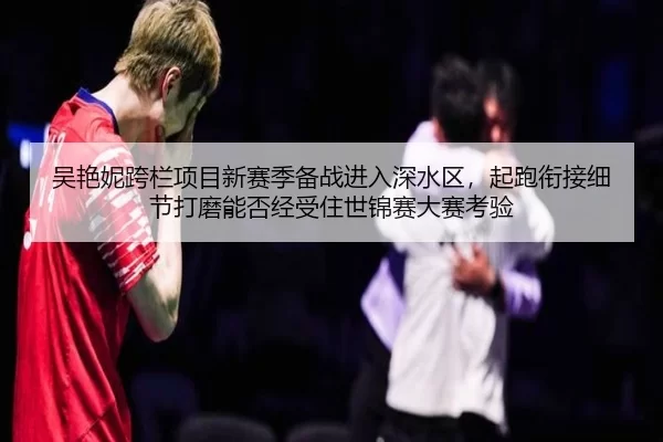吴艳妮跨栏项目新赛季备战进入深水区，起跑衔接细节打磨能否经受住世锦赛大赛考验